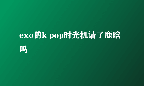 exo的k pop时光机请了鹿晗吗