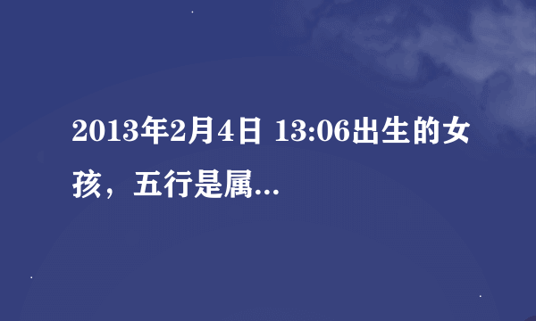 2013年2月4日 13:06出生的女孩，五行是属什么？生肖属什么？