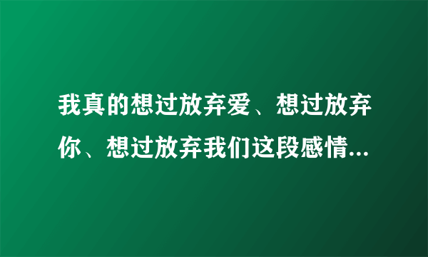 我真的想过放弃爱、想过放弃你、想过放弃我们这段感情。是哪首歌里的歌词？