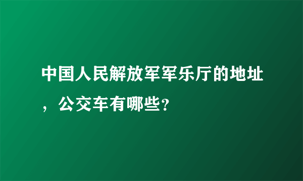 中国人民解放军军乐厅的地址，公交车有哪些？