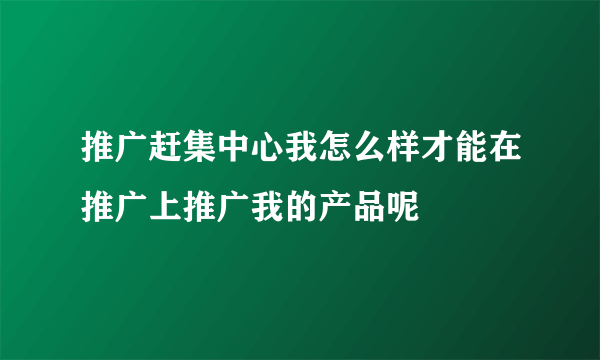 推广赶集中心我怎么样才能在推广上推广我的产品呢