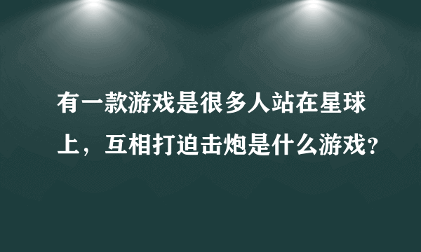 有一款游戏是很多人站在星球上，互相打迫击炮是什么游戏？