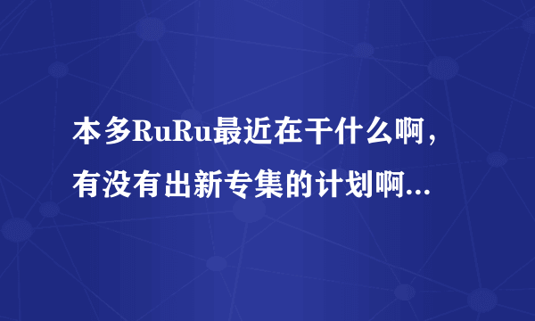 本多RuRu最近在干什么啊，有没有出新专集的计划啊，谁知道她的近况啊？