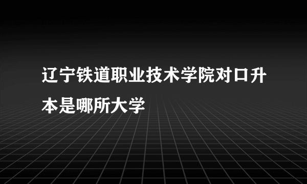 辽宁铁道职业技术学院对口升本是哪所大学