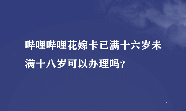 哔哩哔哩花嫁卡已满十六岁未满十八岁可以办理吗？