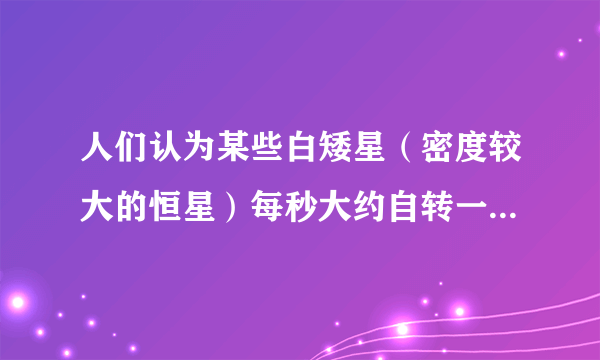 人们认为某些白矮星（密度较大的恒星）每秒大约自转一周．（万有引力常量G=6.67×10-11N?m2/kg2，地球半