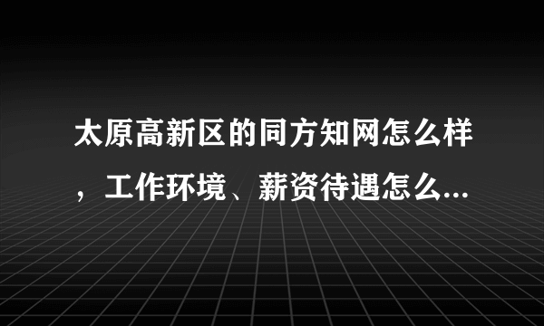 太原高新区的同方知网怎么样，工作环境、薪资待遇怎么样，加班多吗？