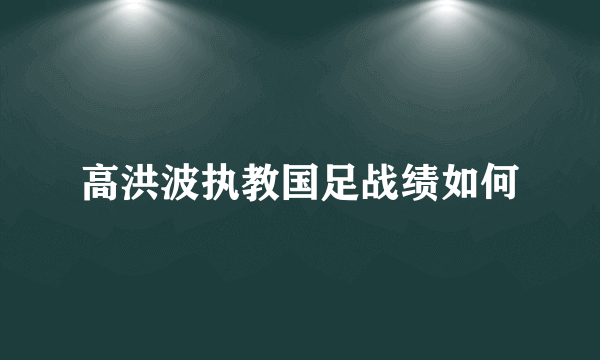 高洪波执教国足战绩如何