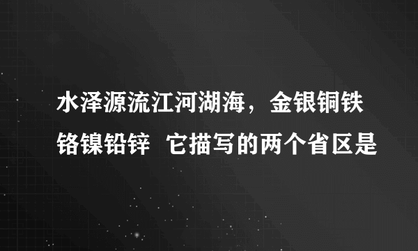 水泽源流江河湖海，金银铜铁铬镍铅锌  它描写的两个省区是