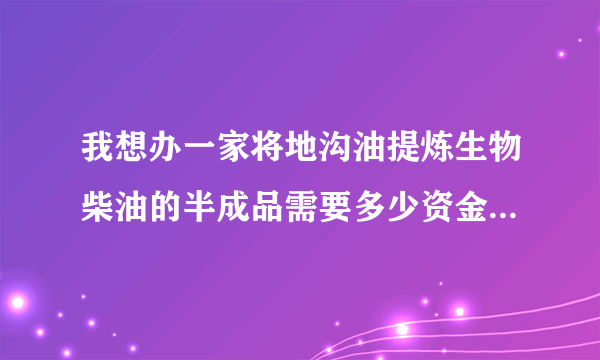 我想办一家将地沟油提炼生物柴油的半成品需要多少资金，需要哪些设备？