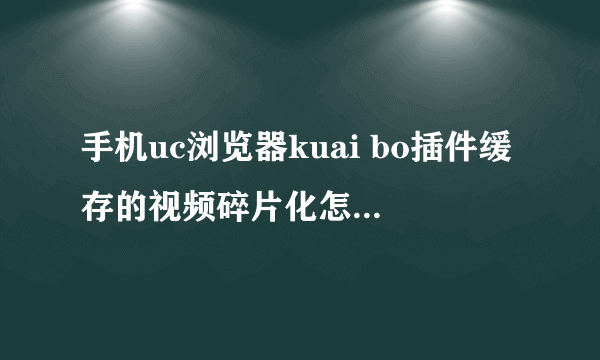 手机uc浏览器kuai bo插件缓存的视频碎片化怎么播放，只有第一个可以打开