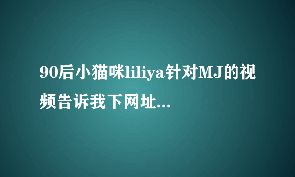 90后小猫咪liliya针对MJ的视频告诉我下网址，谢谢！