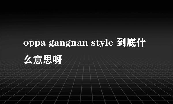 oppa gangnan style 到底什么意思呀