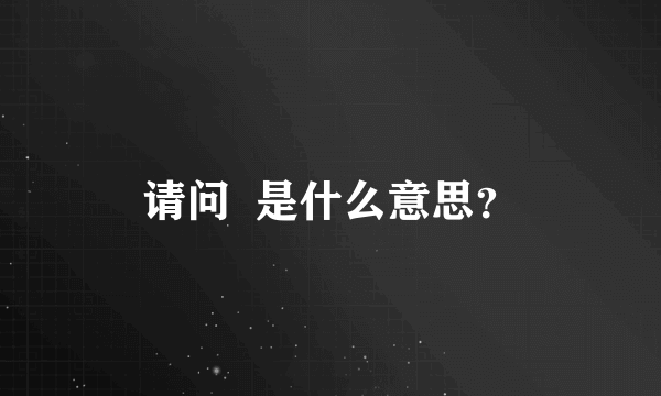 请问  是什么意思？