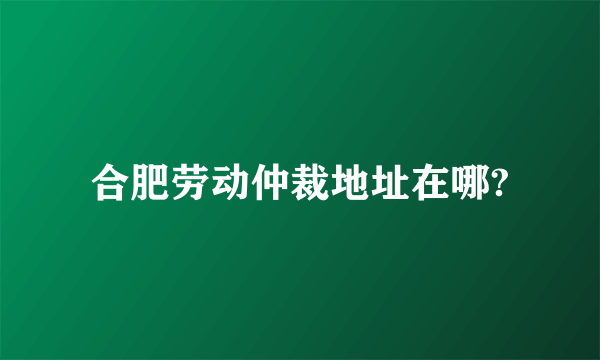 合肥劳动仲裁地址在哪?