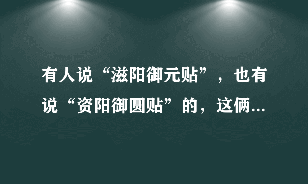 有人说“滋阳御元贴”，也有说“资阳御圆贴”的，这俩是一个吗？