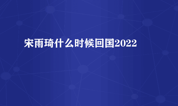 宋雨琦什么时候回国2022