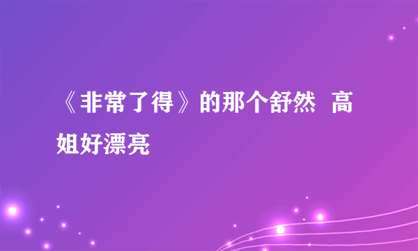 《非常了得》的那个舒然  高姐好漂亮