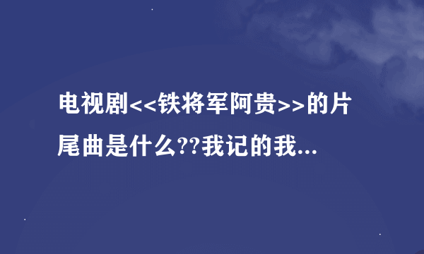 电视剧<<铁将军阿贵>>的片尾曲是什么??我记的我玩传奇私F的时候...