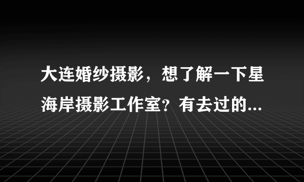 大连婚纱摄影，想了解一下星海岸摄影工作室？有去过的朋友吗？ 他家写真拍的怎么样啊？