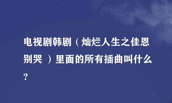 电视剧韩剧（灿烂人生之佳恩别哭 ）里面的所有插曲叫什么？