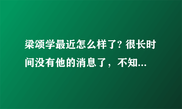 梁颂学最近怎么样了? 很长时间没有他的消息了，不知道他现在情况如何？