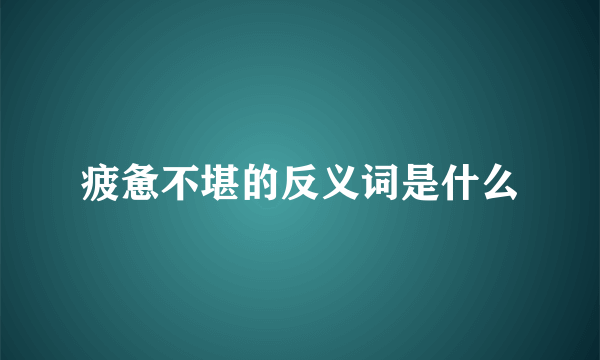 疲惫不堪的反义词是什么