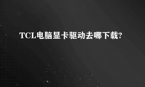 TCL电脑显卡驱动去哪下载?