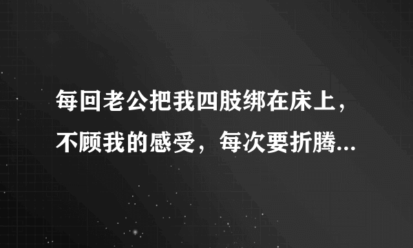 每回老公把我四肢绑在床上，不顾我的感受，每次要折腾1,2个小时，我想反抗也动不了，他是不是有病？