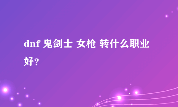 dnf 鬼剑士 女枪 转什么职业好？