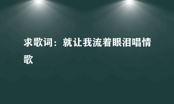 求歌词：就让我流着眼泪唱情歌