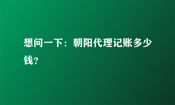 想问一下：朝阳代理记账多少钱？