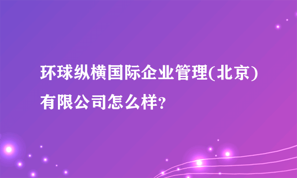 环球纵横国际企业管理(北京)有限公司怎么样？