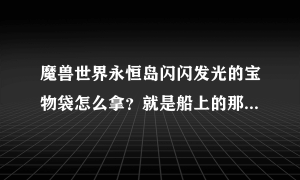 魔兽世界永恒岛闪闪发光的宝物袋怎么拿？就是船上的那个.里面是什么东西.