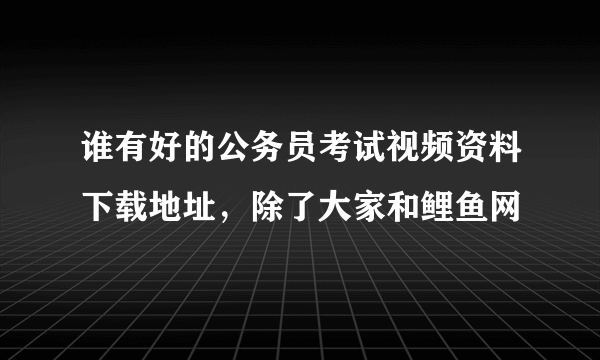 谁有好的公务员考试视频资料下载地址，除了大家和鲤鱼网