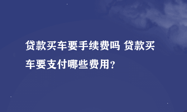 贷款买车要手续费吗 贷款买车要支付哪些费用？