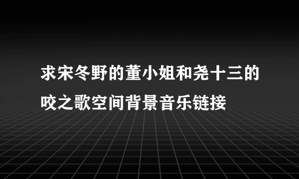 求宋冬野的董小姐和尧十三的咬之歌空间背景音乐链接