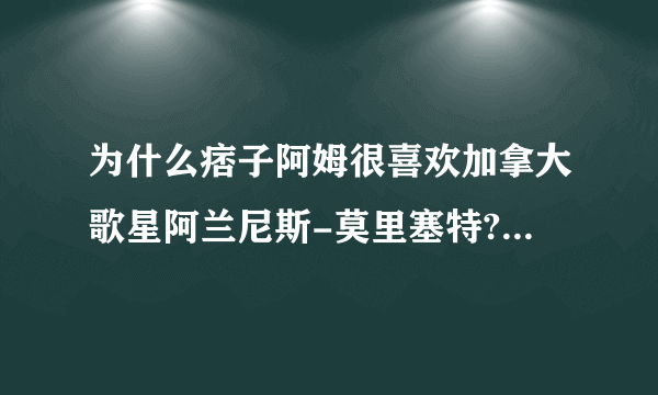 为什么痞子阿姆很喜欢加拿大歌星阿兰尼斯-莫里塞特?就看她顺眼?