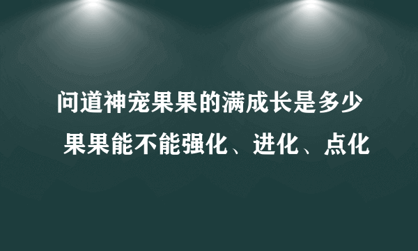 问道神宠果果的满成长是多少 果果能不能强化、进化、点化