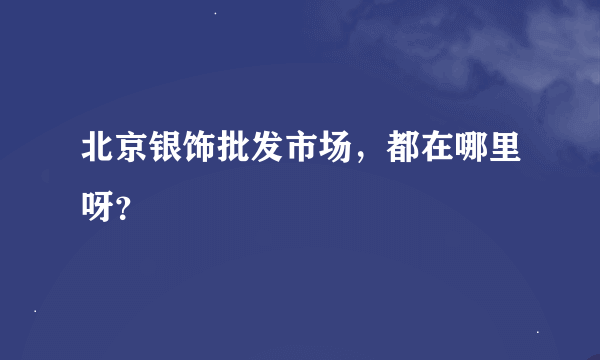 北京银饰批发市场，都在哪里呀？