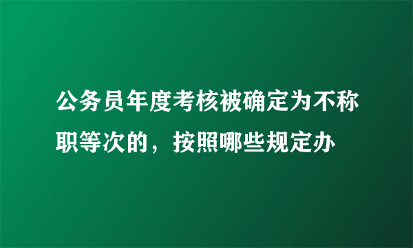 公务员年度考核被确定为不称职等次的，按照哪些规定办