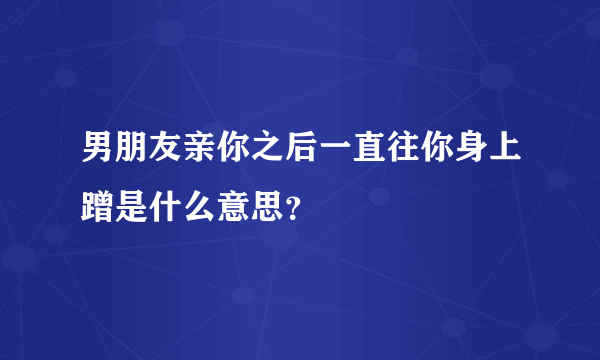 男朋友亲你之后一直往你身上蹭是什么意思？