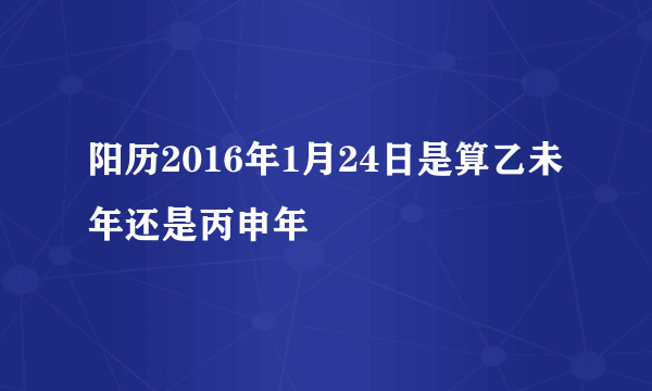 阳历2016年1月24日是算乙未年还是丙申年