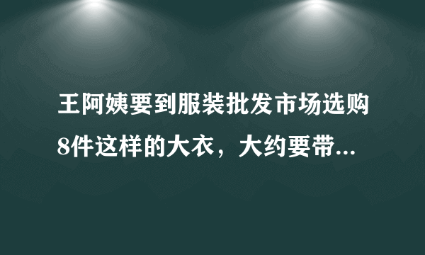 王阿姨要到服装批发市场选购8件这样的大衣，大约要带多少元钱