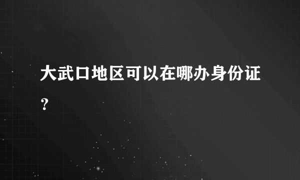 大武口地区可以在哪办身份证？