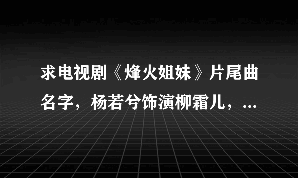 求电视剧《烽火姐妹》片尾曲名字，杨若兮饰演柳霜儿，王珂演贞妹子，求歌曲名字