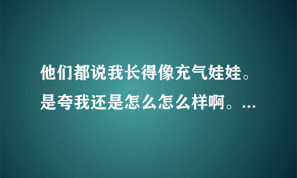 他们都说我长得像充气娃娃。是夸我还是怎么怎么样啊。什么意思。