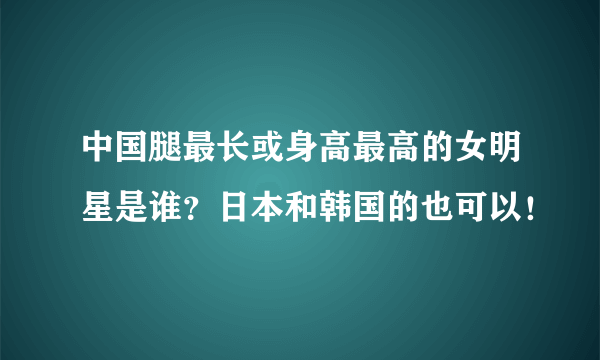 中国腿最长或身高最高的女明星是谁？日本和韩国的也可以！