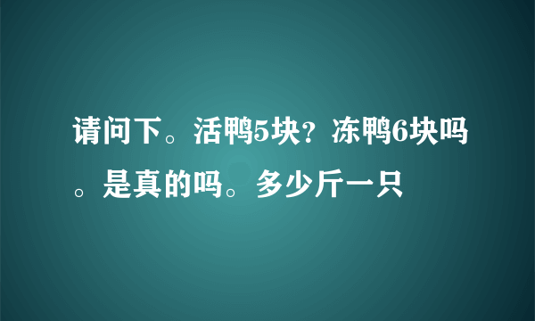 请问下。活鸭5块？冻鸭6块吗。是真的吗。多少斤一只