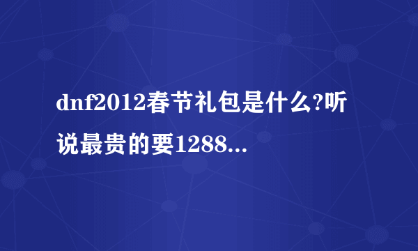 dnf2012春节礼包是什么?听说最贵的要1288..知道的麻烦透露一下啊